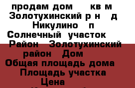 продам дом53,5 кв.м,  Золотухинский р-н,  д. Никулино,  п. Солнечный, участок 15 › Район ­ Золотухинский район › Дом ­ 97 › Общая площадь дома ­ 54 › Площадь участка ­ 1 500 › Цена ­ 550 000 - Курская обл., Золотухинский р-н, Никулино с. Недвижимость » Дома, коттеджи, дачи продажа   . Курская обл.